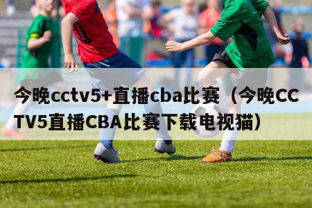 今晚cctv5+直播cba比赛（今晚CCTV5直播CBA比赛下载电视猫）