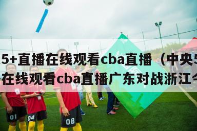 中央5+直播在线观看cba直播（中央5+直播在线观看cba直播广东对战浙江今天）